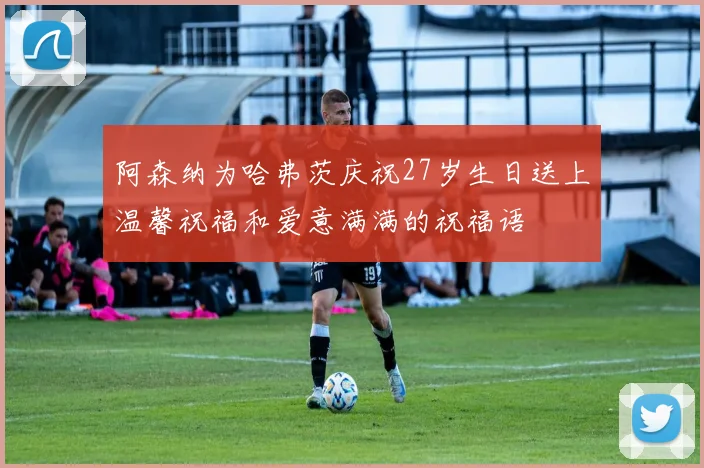 阿森纳为哈弗茨庆祝27岁生日送上温馨祝福和爱意满满的祝福语