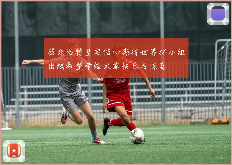 瑟尔洛特坚定信心期待世界杯小组出线希望带给大家快乐与惊喜