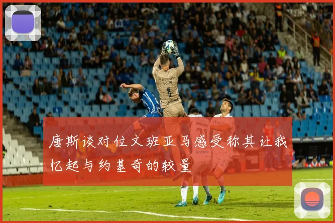 唐斯谈对位文班亚马感受称其让我忆起与约基奇的较量