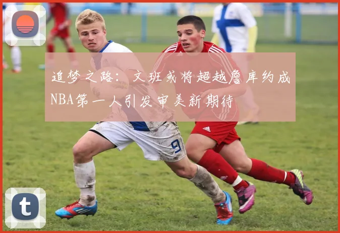 追梦之路：文班或将超越詹库约成NBA第一人引发审美新期待