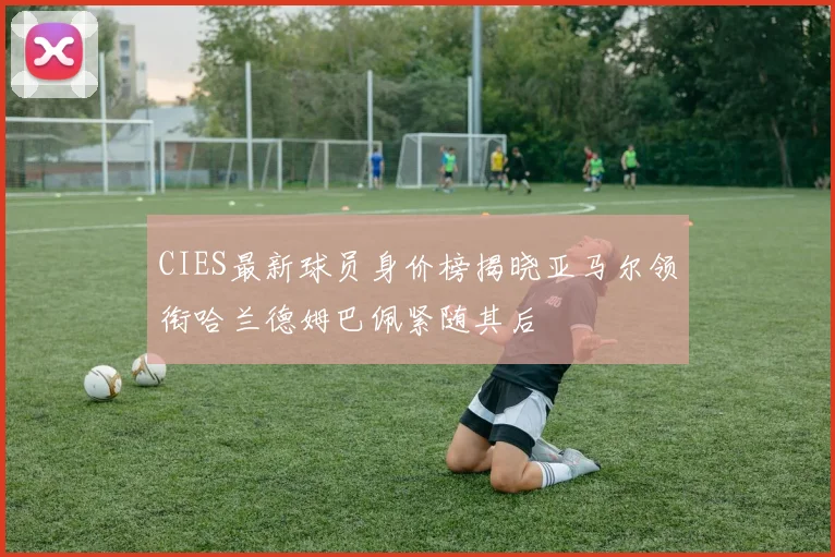CIES最新球员身价榜揭晓亚马尔领衔哈兰德姆巴佩紧随其后