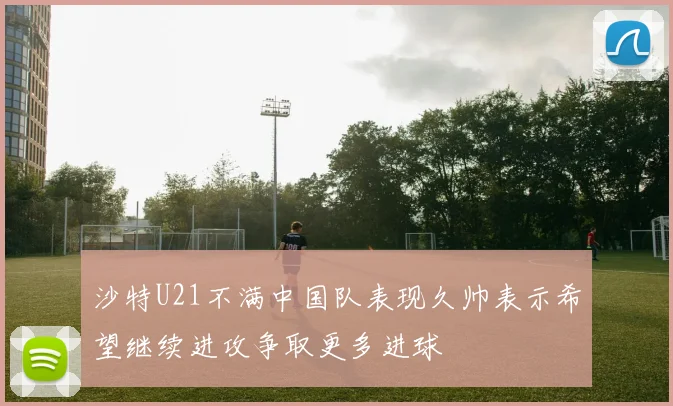 沙特U21不满中国队表现久帅表示希望继续进攻争取更多进球