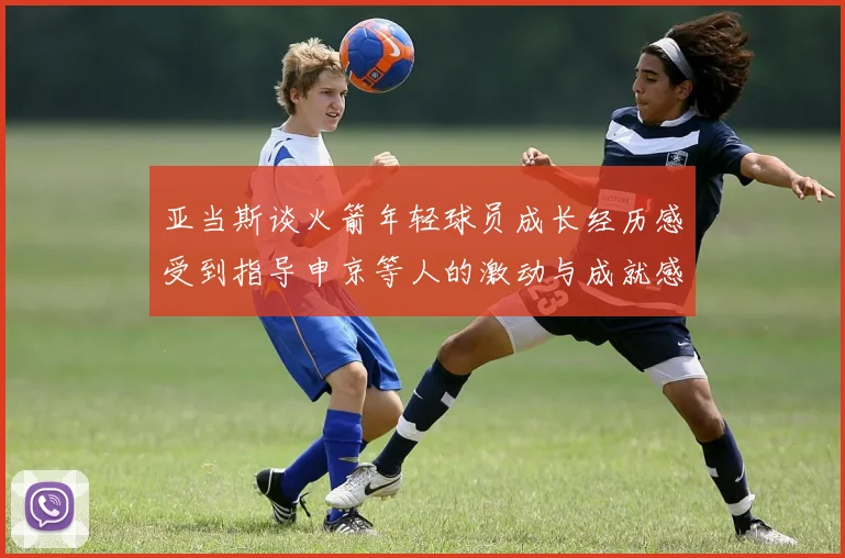 亚当斯谈火箭年轻球员成长经历感受到指导申京等人的激动与成就感
