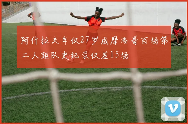 阿什拉夫年仅27岁成摩洛哥百场第二人距队史纪录仅差15场