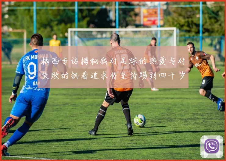 梅西专访揭秘我对足球的热爱与对失败的执着追求将坚持踢到四十岁
