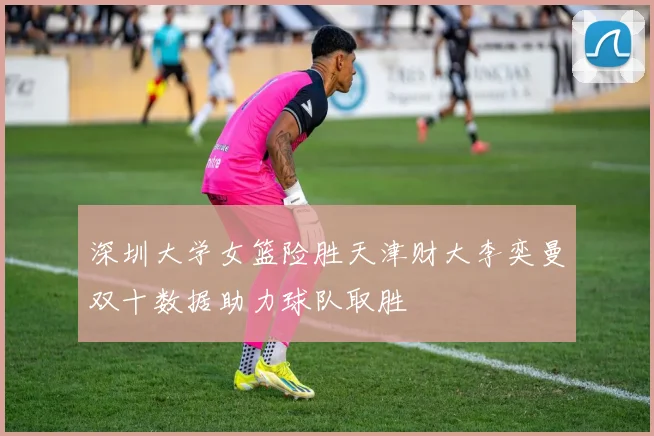 深圳大学女篮险胜天津财大李奕曼双十数据助力球队取胜