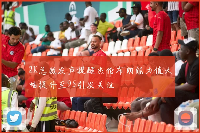 2K总裁发声提醒杰伦布朗能力值大幅提升至95引发关注
