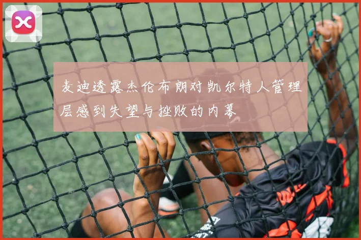 麦迪透露杰伦布朗对凯尔特人管理层感到失望与挫败的内幕