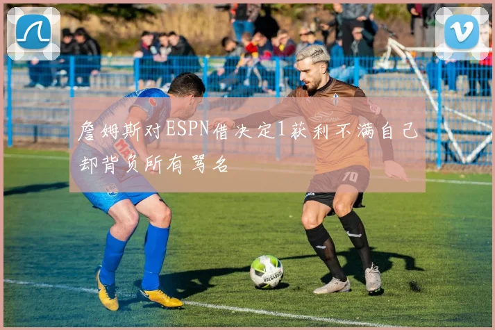 詹姆斯对ESPN借决定1获利不满自己却背负所有骂名