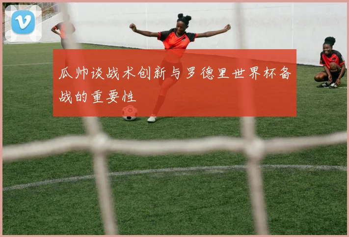瓜帅谈战术创新与罗德里世界杯备战的重要性