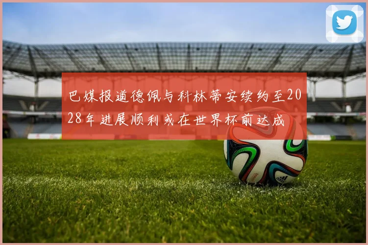 巴媒报道德佩与科林蒂安续约至2028年进展顺利或在世界杯前达成