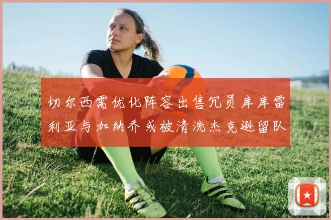 切尔西需优化阵容出售冗员库库雷利亚与加纳乔或被清洗杰克逊留队