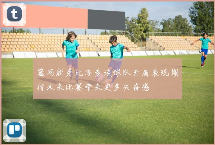 篮网新秀比洛多谈球队开局表现期待未来比赛带来更多兴奋感