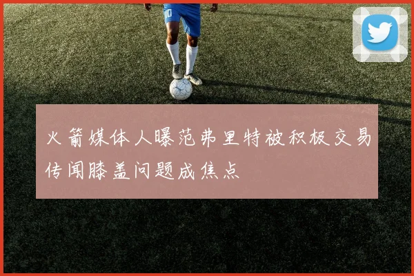 火箭媒体人曝范弗里特被积极交易传闻膝盖问题成焦点