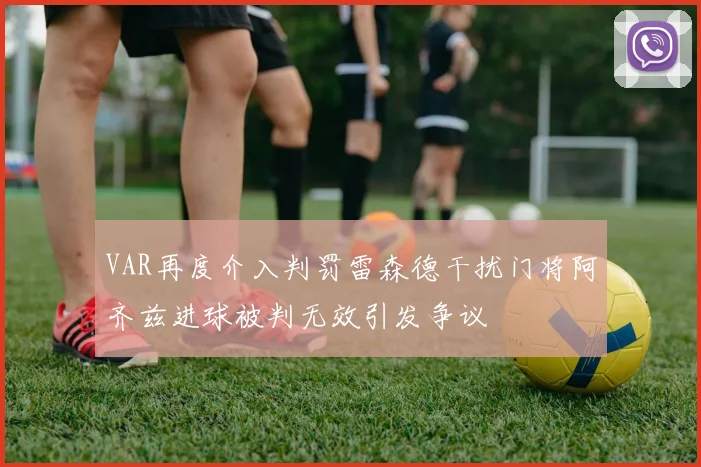 VAR再度介入判罚雷森德干扰门将阿齐兹进球被判无效引发争议