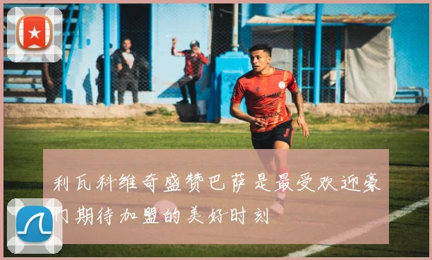 利瓦科维奇盛赞巴萨是最受欢迎豪门期待加盟的美好时刻