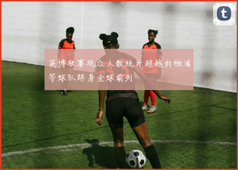英博联赛观众人数统计超越利物浦等球队跻身全球前列
