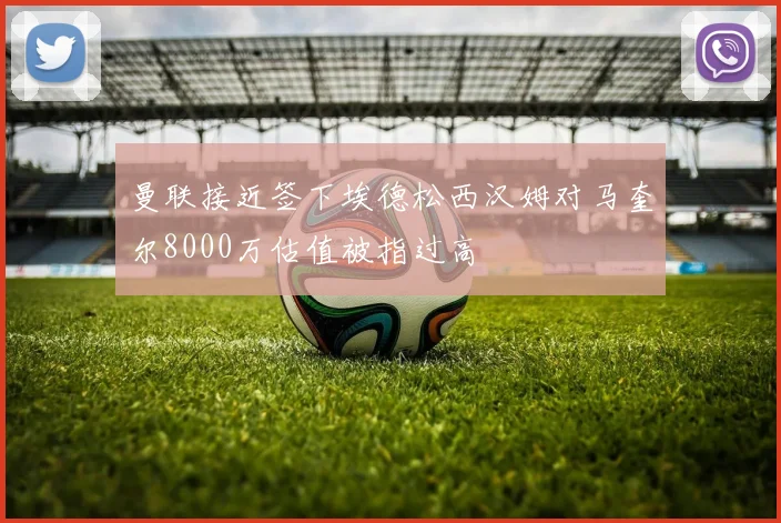 曼联接近签下埃德松西汉姆对马奎尔8000万估值被指过高