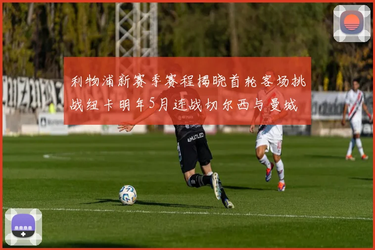 利物浦新赛季赛程揭晓首轮客场挑战纽卡明年5月连战切尔西与曼城