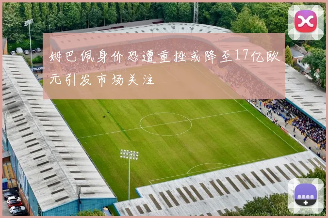 姆巴佩身价恐遭重挫或降至17亿欧元引发市场关注