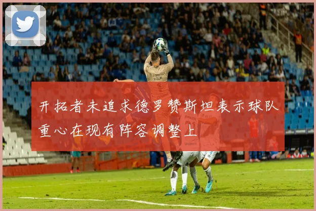 开拓者未追求德罗赞斯坦表示球队重心在现有阵容调整上