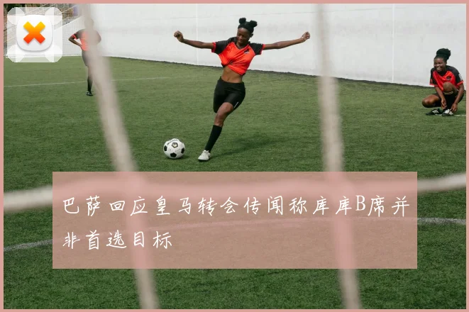 巴萨回应皇马转会传闻称库库B席并非首选目标