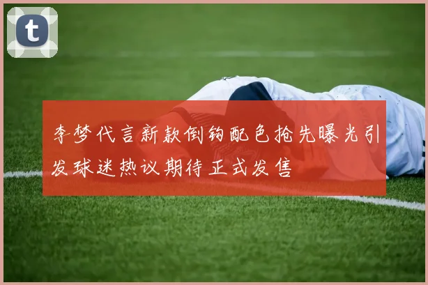 李梦代言新款倒钩配色抢先曝光引发球迷热议期待正式发售