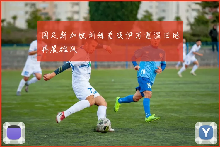 国足新加坡训练首夜伊万重温旧地再展雄风