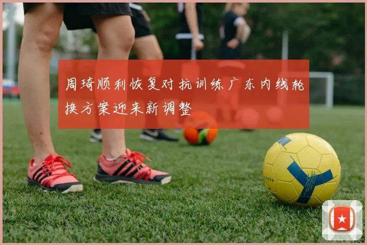 周琦顺利恢复对抗训练广东内线轮换方案迎来新调整