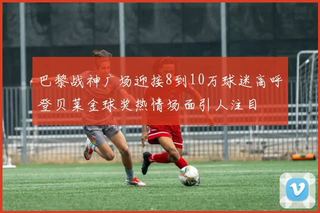 巴黎战神广场迎接8到10万球迷高呼登贝莱金球奖热情场面引人注目