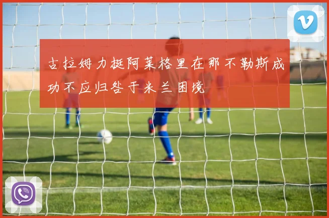 古拉姆力挺阿莱格里在那不勒斯成功不应归咎于米兰困境